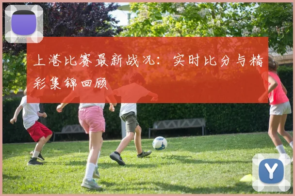 上港比赛最新战况：实时比分与精彩集锦回顾