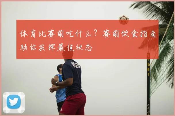 体育比赛前吃什么?赛前饮食指南助你发挥最佳状态