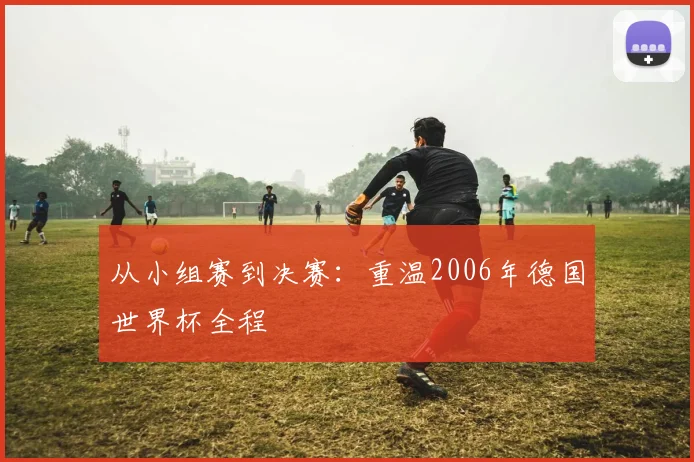 从小组赛到决赛:重温2006年德国世界杯全程