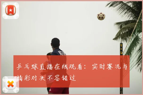 乒乓球直播在线观看:实时赛况与精彩对决不容错过
