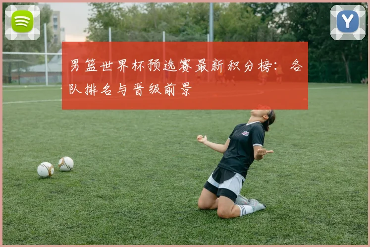 男篮世界杯预选赛最新积分榜：各队排名与晋级前景